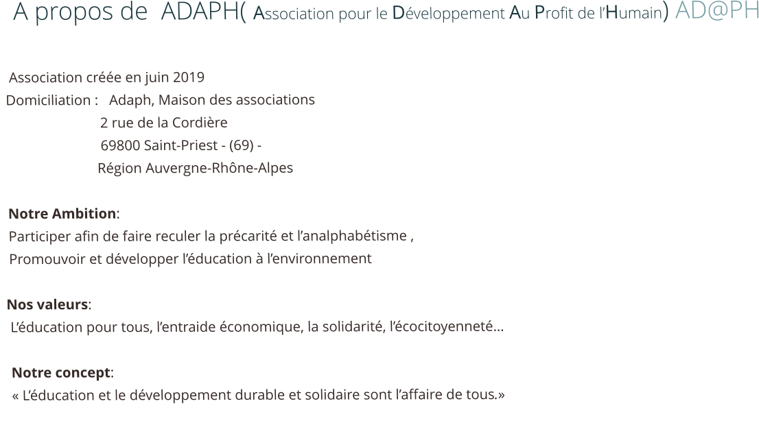 A propos de  ADAPH( Association pour le Développement Au Profit de l’Humain) AD@PH     Association créée en juin 2019                                                           Domiciliation :   Adaph, Maison des associations                            2 rue de la Cordière                            69800 Saint-Priest - (69) -                            Région Auvergne-Rhône-Alpes                                Notre Ambition:   Participer afin de faire reculer la précarité et l’analphabétisme ,  Promouvoir et développer l’éducation à l’environnement   Nos valeurs:  L’éducation pour tous, l’entraide économique, la solidarité, l’écocitoyenneté…    Notre concept:  « L’éducation et le développement durable et solidaire sont l’affaire de tous.»